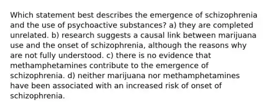 Which statement best describes the emergence of schizophrenia and the use of psychoactive substances? a) they are completed unrelated. b) research suggests a causal link between marijuana use and the onset of schizophrenia, although the reasons why are not fully understood. c) there is no evidence that methamphetamines contribute to the emergence of schizophrenia. d) neither marijuana nor methamphetamines have been associated with an increased risk of onset of schizophrenia.