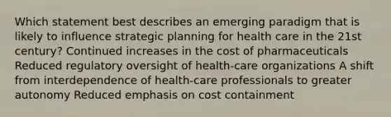 Which statement best describes an emerging paradigm that is likely to influence strategic planning for health care in the 21st century? Continued increases in the cost of pharmaceuticals Reduced regulatory oversight of health-care organizations A shift from interdependence of health-care professionals to greater autonomy Reduced emphasis on cost containment