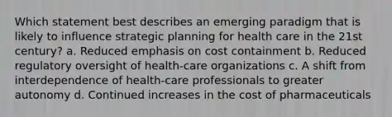 Which statement best describes an emerging paradigm that is likely to influence strategic planning for health care in the 21st century? a. Reduced emphasis on cost containment b. Reduced regulatory oversight of health-care organizations c. A shift from interdependence of health-care professionals to greater autonomy d. Continued increases in the cost of pharmaceuticals