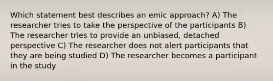 Which statement best describes an emic approach? A) The researcher tries to take the perspective of the participants B) The researcher tries to provide an unbiased, detached perspective C) The researcher does not alert participants that they are being studied D) The researcher becomes a participant in the study