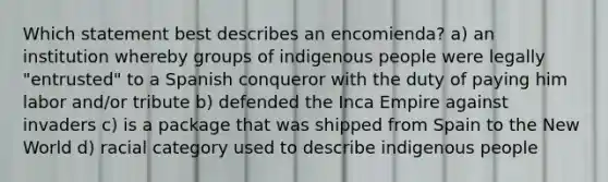 Which statement best describes an encomienda? a) an institution whereby groups of indigenous people were legally "entrusted" to a Spanish conqueror with the duty of paying him labor and/or tribute b) defended the Inca Empire against invaders c) is a package that was shipped from Spain to the New World d) racial category used to describe indigenous people