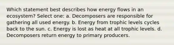 Which statement best describes how energy flows in an ecosystem? Select one: a. Decomposers are responsible for gathering all used energy. b. Energy from trophic levels cycles back to the sun. c. Energy is lost as heat at all trophic levels. d. Decomposers return energy to primary producers.