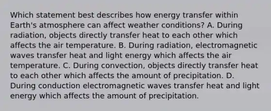 Which statement best describes how energy transfer within Earth's atmosphere can affect weather conditions? A. During radiation, objects directly transfer heat to each other which affects the air temperature. B. During radiation, electromagnetic waves transfer heat and light energy which affects the air temperature. C. During convection, objects directly transfer heat to each other which affects the amount of precipitation. D. During conduction electromagnetic waves transfer heat and light energy which affects the amount of precipitation.