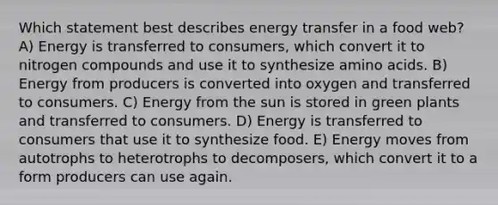 Which statement best describes energy transfer in a food web? A) Energy is transferred to consumers, which convert it to nitrogen compounds and use it to synthesize <a href='https://www.questionai.com/knowledge/k9gb720LCl-amino-acids' class='anchor-knowledge'>amino acids</a>. B) Energy from producers is converted into oxygen and transferred to consumers. C) Energy from the sun is stored in green plants and transferred to consumers. D) Energy is transferred to consumers that use it to synthesize food. E) Energy moves from autotrophs to heterotrophs to decomposers, which convert it to a form producers can use again.