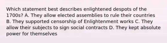 Which statement best describes enlightened despots of the 1700s? A. They allow elected assemblies to rule their countries B. They supported censorship of Enlightenment works C. They allow their subjects to sign social contracts D. They kept absolute power for themselves