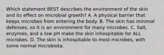 Which statement BEST describes the environment of the skin and its effect on microbial growth? A. A physical barrier that keeps microbes from entering the body. B. The skin has minimal defenses, so it is an environment for many microbes. C. Salt, enzymes, and a low pH make the skin inhospitable for ALL microbes. D. The skin is inhospitable to most microbes, with some normal microbiota.