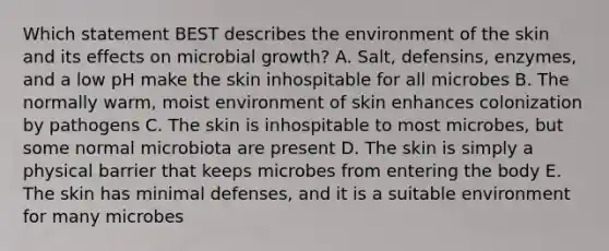 Which statement BEST describes the environment of the skin and its effects on microbial growth? A. Salt, defensins, enzymes, and a low pH make the skin inhospitable for all microbes B. The normally warm, moist environment of skin enhances colonization by pathogens C. The skin is inhospitable to most microbes, but some normal microbiota are present D. The skin is simply a physical barrier that keeps microbes from entering the body E. The skin has minimal defenses, and it is a suitable environment for many microbes