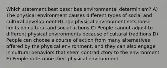 Which statement best describes environmental determinism? A) The physical environment causes different types of social and cultural development B) The physical environment sets loose limits on cultural and social actions C) People cannot adjust to different physical environments because of cultural traditions D) People can choose a course of action from many alternatives offered by the physical environment, and they can also engage in cultural behaviors that seem contradictory to the environment E) People determine their physical environment