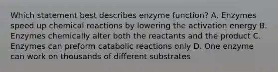 Which statement best describes enzyme function? A. Enzymes speed up chemical reactions by lowering the activation energy B. Enzymes chemically alter both the reactants and the product C. Enzymes can preform catabolic reactions only D. One enzyme can work on thousands of different substrates