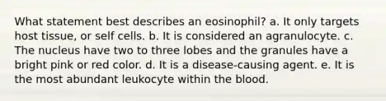 What statement best describes an eosinophil? a. It only targets host tissue, or self cells. b. It is considered an agranulocyte. c. The nucleus have two to three lobes and the granules have a bright pink or red color. d. It is a disease-causing agent. e. It is the most abundant leukocyte within the blood.