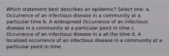 Which statement best describes an epidemic? Select one: a. Occurrence of an infectious disease in a community at a particular time b. A widespread Occurrence of an infectious disease in a community at a particular point in time c. Occurrence of an infectious disease in a all the time d. A localized occurrence of an infectious disease in a community at a particular point in time