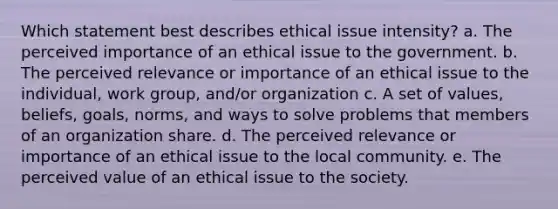 Which statement best describes ethical issue intensity? a. The perceived importance of an ethical issue to the government. b. The perceived relevance or importance of an ethical issue to the individual, work group, and/or organization c. A set of values, beliefs, goals, norms, and ways to solve problems that members of an organization share. d. The perceived relevance or importance of an ethical issue to the local community. e. The perceived value of an ethical issue to the society.