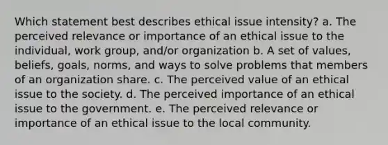 Which statement best describes ethical issue intensity? a. The perceived relevance or importance of an ethical issue to the individual, work group, and/or organization b. A set of values, beliefs, goals, norms, and ways to solve problems that members of an organization share. c. The perceived value of an ethical issue to the society. d. The perceived importance of an ethical issue to the government. e. The perceived relevance or importance of an ethical issue to the local community.