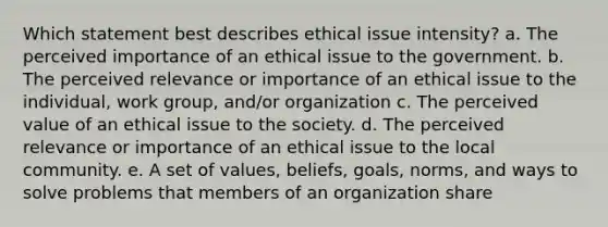 Which statement best describes ethical issue intensity? a. The perceived importance of an ethical issue to the government. b. The perceived relevance or importance of an ethical issue to the individual, work group, and/or organization c. The perceived value of an ethical issue to the society. d. The perceived relevance or importance of an ethical issue to the local community. e. A set of values, beliefs, goals, norms, and ways to solve problems that members of an organization share