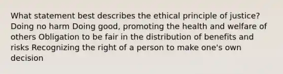 What statement best describes the ethical principle of justice? Doing no harm Doing good, promoting the health and welfare of others Obligation to be fair in the distribution of benefits and risks Recognizing the right of a person to make one's own decision