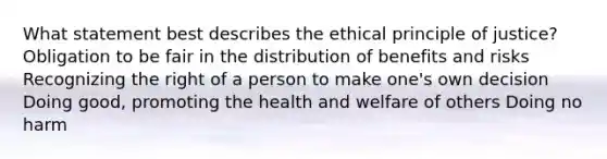 What statement best describes the ethical principle of justice? Obligation to be fair in the distribution of benefits and risks Recognizing the right of a person to make one's own decision Doing good, promoting the health and welfare of others Doing no harm