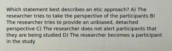 Which statement best describes an etic approach? A) The researcher tries to take the perspective of the participants B) The researcher tries to provide an unbiased, detached perspective C) The researcher does not alert participants that they are being studied D) The researcher becomes a participant in the study