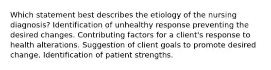 Which statement best describes the etiology of the nursing diagnosis? Identification of unhealthy response preventing the desired changes. <a href='https://www.questionai.com/knowledge/kjn2VvLRoa-contributing-factors' class='anchor-knowledge'>contributing factors</a> for a client's response to health alterations. Suggestion of client goals to promote desired change. Identification of patient strengths.