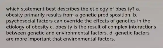 which statement best describes the etiology of obesity? a. obesity primarily results from a genetic predisposition. b. psychosocial factors can override the effects of genetics in the etiology of obesity c. obesity is the result of complex interactions between genetic and environmental factors. d. genetic factors are more important that environmental factors.