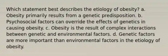 Which statement best describes the etiology of obesity? a. Obesity primarily results from a genetic predisposition. b. Psychosocial factors can override the effects of genetics in causing obesity. c. Obesity is the result of complex interactions between genetic and environmental factors. d. Genetic factors are more important than environmental factors in the etiology of obesity.