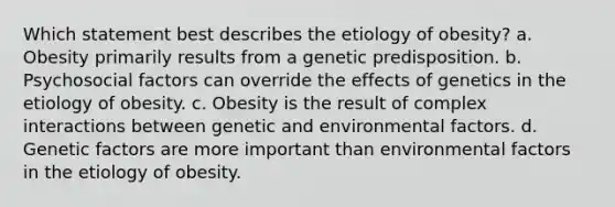 Which statement best describes the etiology of obesity? a. Obesity primarily results from a genetic predisposition. b. Psychosocial factors can override the effects of genetics in the etiology of obesity. c. Obesity is the result of complex interactions between genetic and environmental factors. d. Genetic factors are more important than environmental factors in the etiology of obesity.