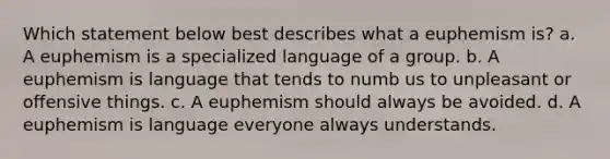 Which statement below best describes what a euphemism is? a. A euphemism is a specialized language of a group. b. A euphemism is language that tends to numb us to unpleasant or offensive things. c. A euphemism should always be avoided. d. A euphemism is language everyone always understands.