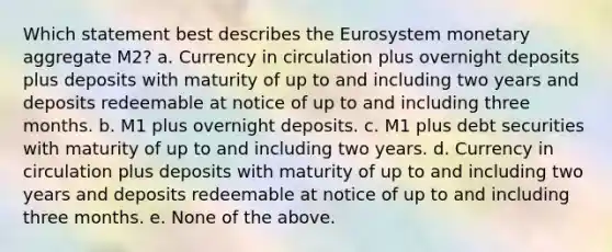 Which statement best describes the Eurosystem monetary aggregate M2? a. Currency in circulation plus overnight deposits plus deposits with maturity of up to and including two years and deposits redeemable at notice of up to and including three months. b. M1 plus overnight deposits. c. M1 plus debt securities with maturity of up to and including two years. d. Currency in circulation plus deposits with maturity of up to and including two years and deposits redeemable at notice of up to and including three months. e. None of the above.