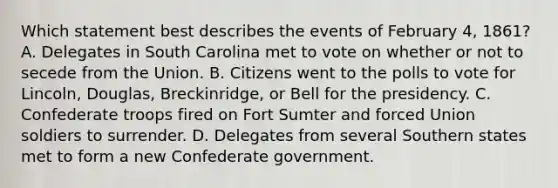 Which statement best describes the events of February 4, 1861? A. Delegates in South Carolina met to vote on whether or not to secede from the Union. B. Citizens went to the polls to vote for Lincoln, Douglas, Breckinridge, or Bell for the presidency. C. Confederate troops fired on Fort Sumter and forced Union soldiers to surrender. D. Delegates from several Southern states met to form a new Confederate government.