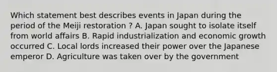 Which statement best describes events in Japan during the period of the Meiji restoration ? A. Japan sought to isolate itself from world affairs B. Rapid industrialization and economic growth occurred C. Local lords increased their power over the Japanese emperor D. Agriculture was taken over by the government