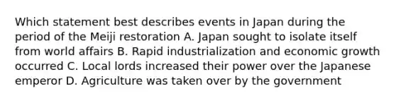 Which statement best describes events in Japan during the period of the Meiji restoration A. Japan sought to isolate itself from world affairs B. Rapid industrialization and economic growth occurred C. Local lords increased their power over the Japanese emperor D. Agriculture was taken over by the government