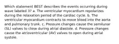 Which statement BEST describes the events occurring during wave labeled 3? a. The ventricular myocardium repolarizes during the relaxation period of the cardiac cycle. b. The ventricular myocardium contracts to move blood into the aorta and pulmonary trunk. c. Pressure changes cause the semilunar (SL) valves to close during atrial diastole. d. Pressure changes cause the atrioventricular (AV) valves to open during atrial systole.