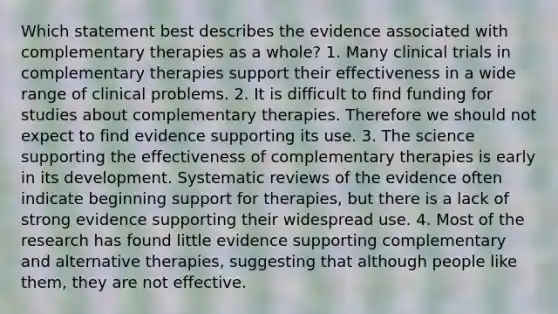 Which statement best describes the evidence associated with complementary therapies as a whole? 1. Many clinical trials in complementary therapies support their effectiveness in a wide range of clinical problems. 2. It is difficult to find funding for studies about complementary therapies. Therefore we should not expect to find evidence supporting its use. 3. The science supporting the effectiveness of complementary therapies is early in its development. Systematic reviews of the evidence often indicate beginning support for therapies, but there is a lack of strong evidence supporting their widespread use. 4. Most of the research has found little evidence supporting complementary and alternative therapies, suggesting that although people like them, they are not effective.