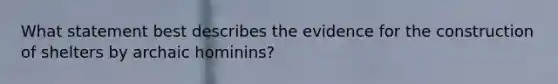 What statement best describes the evidence for the construction of shelters by archaic hominins?