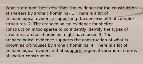 What statement best describes the evidence for the construction of shelters by archaic hominins? 1. There is a lot of archaeological evidence supporting the construction of complex structures. 2. The archaeological evidence for shelter construction is too sparse to confidently identify the types of structures archaic hominins might have used. 3. The archaeological evidence supports the construction of what is known as pit-houses by archaic hominins. 4. There is a lot of archaeological evidence that supports regional variation in terms of shelter construction.