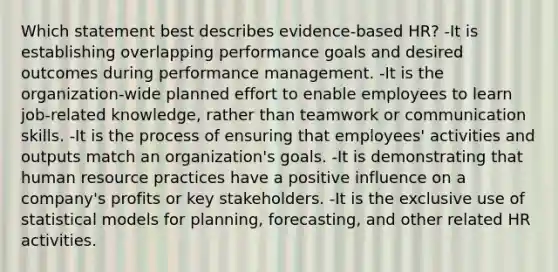 Which statement best describes evidence-based HR? -It is establishing overlapping performance goals and desired outcomes during performance management. -It is the organization-wide planned effort to enable employees to learn job-related knowledge, rather than teamwork or communication skills. -It is the process of ensuring that employees' activities and outputs match an organization's goals. -It is demonstrating that human resource practices have a positive influence on a company's profits or key stakeholders. -It is the exclusive use of statistical models for planning, forecasting, and other related HR activities.