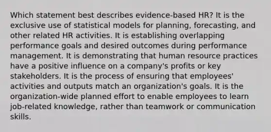 Which statement best describes evidence-based HR? It is the exclusive use of statistical models for planning, forecasting, and other related HR activities. It is establishing overlapping performance goals and desired outcomes during performance management. It is demonstrating that human resource practices have a positive influence on a company's profits or key stakeholders. It is the process of ensuring that employees' activities and outputs match an organization's goals. It is the organization-wide planned effort to enable employees to learn job-related knowledge, rather than teamwork or communication skills.