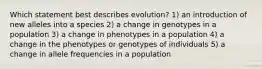 Which statement best describes evolution? 1) an introduction of new alleles into a species 2) a change in genotypes in a population 3) a change in phenotypes in a population 4) a change in the phenotypes or genotypes of individuals 5) a change in allele frequencies in a population