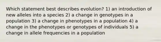 Which statement best describes evolution? 1) an introduction of new alleles into a species 2) a change in genotypes in a population 3) a change in phenotypes in a population 4) a change in the phenotypes or genotypes of individuals 5) a change in allele frequencies in a population