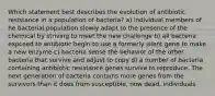 Which statement best describes the evolution of antibiotic resistance in a population of bacteria? a) individual members of he bacterial population slowly adapt to the presence of the chemical by striving to meet the new challenge b) all bacteria exposed to antibiotic begin to use a formerly silent gene to make a new enzyme c) bacteria sense the behavior of the other bacteria that survive and adjust to copy d) a number of bacteria containing antibiotic resistance genes survive to reproduce. The next generation of bacteria contains more genes from the survivors than it does from susceptible, now dead, individuals