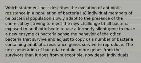 Which statement best describes the evolution of antibiotic resistance in a population of bacteria? a) individual members of he bacterial population slowly adapt to the presence of the chemical by striving to meet the new challenge b) all bacteria exposed to antibiotic begin to use a formerly silent gene to make a new enzyme c) bacteria sense the behavior of the other bacteria that survive and adjust to copy d) a number of bacteria containing antibiotic resistance genes survive to reproduce. The next generation of bacteria contains more genes from the survivors than it does from susceptible, now dead, individuals