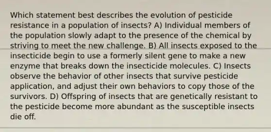 Which statement best describes the evolution of pesticide resistance in a population of insects? A) Individual members of the population slowly adapt to the presence of the chemical by striving to meet the new challenge. B) All insects exposed to the insecticide begin to use a formerly silent gene to make a new enzyme that breaks down the insecticide molecules. C) Insects observe the behavior of other insects that survive pesticide application, and adjust their own behaviors to copy those of the survivors. D) Offspring of insects that are genetically resistant to the pesticide become more abundant as the susceptible insects die off.