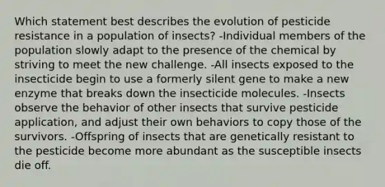 Which statement best describes the evolution of pesticide resistance in a population of insects? -Individual members of the population slowly adapt to the presence of the chemical by striving to meet the new challenge. -All insects exposed to the insecticide begin to use a formerly silent gene to make a new enzyme that breaks down the insecticide molecules. -Insects observe the behavior of other insects that survive pesticide application, and adjust their own behaviors to copy those of the survivors. -Offspring of insects that are genetically resistant to the pesticide become more abundant as the susceptible insects die off.