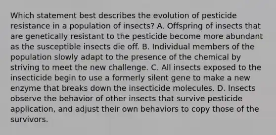 Which statement best describes the evolution of pesticide resistance in a population of insects? A. Offspring of insects that are genetically resistant to the pesticide become more abundant as the susceptible insects die off. B. Individual members of the population slowly adapt to the presence of the chemical by striving to meet the new challenge. C. All insects exposed to the insecticide begin to use a formerly silent gene to make a new enzyme that breaks down the insecticide molecules. D. Insects observe the behavior of other insects that survive pesticide application, and adjust their own behaviors to copy those of the survivors.