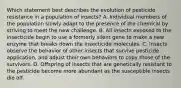 Which statement best describes the evolution of pesticide resistance in a population of insects? A. Individual members of the population slowly adapt to the presence of the chemical by striving to meet the new challenge. B. All insects exposed to the insecticide begin to use a formerly silent gene to make a new enzyme that breaks down the insecticide molecules. C. Insects observe the behavior of other insects that survive pesticide application, and adjust their own behaviors to copy those of the survivors. D. Offspring of insects that are genetically resistant to the pesticide become more abundant as the susceptible insects die off.