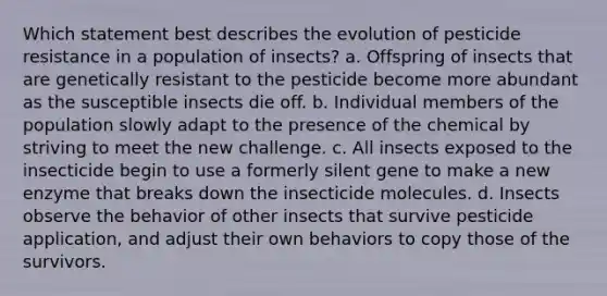 Which statement best describes the evolution of pesticide resistance in a population of insects? a. Offspring of insects that are genetically resistant to the pesticide become more abundant as the susceptible insects die off. b. Individual members of the population slowly adapt to the presence of the chemical by striving to meet the new challenge. c. All insects exposed to the insecticide begin to use a formerly silent gene to make a new enzyme that breaks down the insecticide molecules. d. Insects observe the behavior of other insects that survive pesticide application, and adjust their own behaviors to copy those of the survivors.