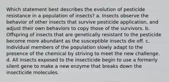 Which statement best describes the evolution of pesticide resistance in a population of insects? a. Insects observe the behavior of other insects that survive pesticide application, and adjust their own behaviors to copy those of the survivors. b. Offspring of insects that are genetically resistant to the pesticide become more abundant as the susceptible insects die off. c. Individual members of the population slowly adapt to the presence of the chemical by striving to meet the new challenge. d. All insects exposed to the insecticide begin to use a formerly silent gene to make a new enzyme that breaks down the insecticide molecules.