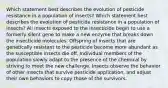 Which statement best describes the evolution of pesticide resistance in a population of insects? Which statement best describes the evolution of pesticide resistance in a population of insects? All insects exposed to the insecticide begin to use a formerly silent gene to make a new enzyme that breaks down the insecticide molecules. Offspring of insects that are genetically resistant to the pesticide become more abundant as the susceptible insects die off. Individual members of the population slowly adapt to the presence of the chemical by striving to meet the new challenge. Insects observe the behavior of other insects that survive pesticide application, and adjust their own behaviors to copy those of the survivors.