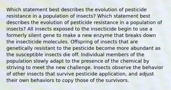 Which statement best describes the evolution of pesticide resistance in a population of insects? Which statement best describes the evolution of pesticide resistance in a population of insects? All insects exposed to the insecticide begin to use a formerly silent gene to make a new enzyme that breaks down the insecticide molecules. Offspring of insects that are genetically resistant to the pesticide become more abundant as the susceptible insects die off. Individual members of the population slowly adapt to the presence of the chemical by striving to meet the new challenge. Insects observe the behavior of other insects that survive pesticide application, and adjust their own behaviors to copy those of the survivors.