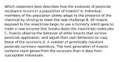 Which statement best describes how the evolution of pesticide resistance occurs in a population of insects? A. Individual members of the population slowly adapt to the presence of the chemical by striving to meet the new challenge B. All insects exposed to the insecticide begin to use a formerly silent gene to make a new enzyme that breaks down the insecticide molecules C. Insects observe the behavior of other insects that survive pesticide application, and adjust their own behaviors to copy those of the survivors D. A number of genetically resistant pesticide survivors reproduce. The next generation of insects contains more genes from the survivors than it does from susceptible individuals