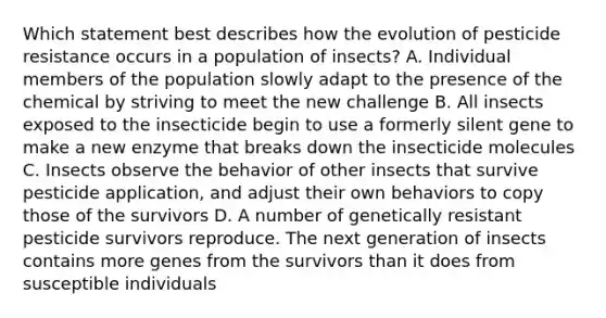 Which statement best describes how the evolution of pesticide resistance occurs in a population of insects? A. Individual members of the population slowly adapt to the presence of the chemical by striving to meet the new challenge B. All insects exposed to the insecticide begin to use a formerly silent gene to make a new enzyme that breaks down the insecticide molecules C. Insects observe the behavior of other insects that survive pesticide application, and adjust their own behaviors to copy those of the survivors D. A number of genetically resistant pesticide survivors reproduce. The next generation of insects contains more genes from the survivors than it does from susceptible individuals